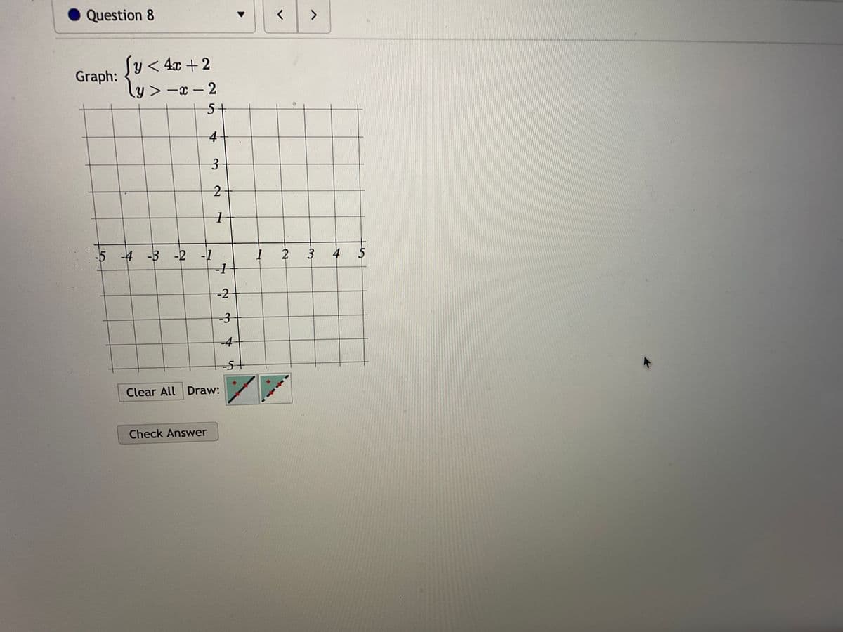 Question 8
Graph:
<4x + 2
y>-x-2
5+
4
3
-5 -4 -3 -2 -1
Check Answer
2
1
-1
-2
-3
Clear All Draw:
-5+
<
>
1 2 3
3 4