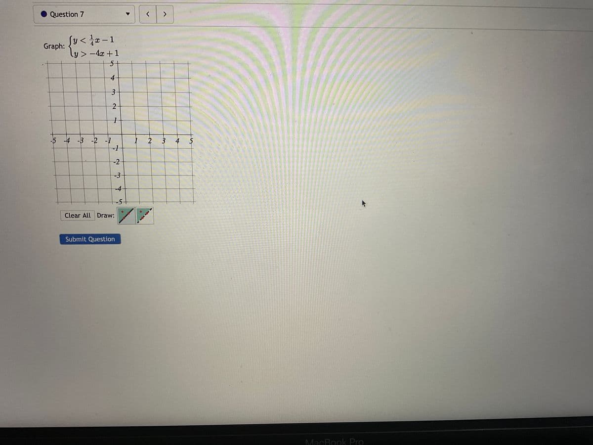 Question 7
fy<r-1
Graph: ly>-4x+1
5+
4
3
-5 -4 -3 -2 -1
2
1
-1
-2
-3
Clear All Draw:
Submit Question
-4
-5+
< >
1 2 3
4
5
MacBook Pro