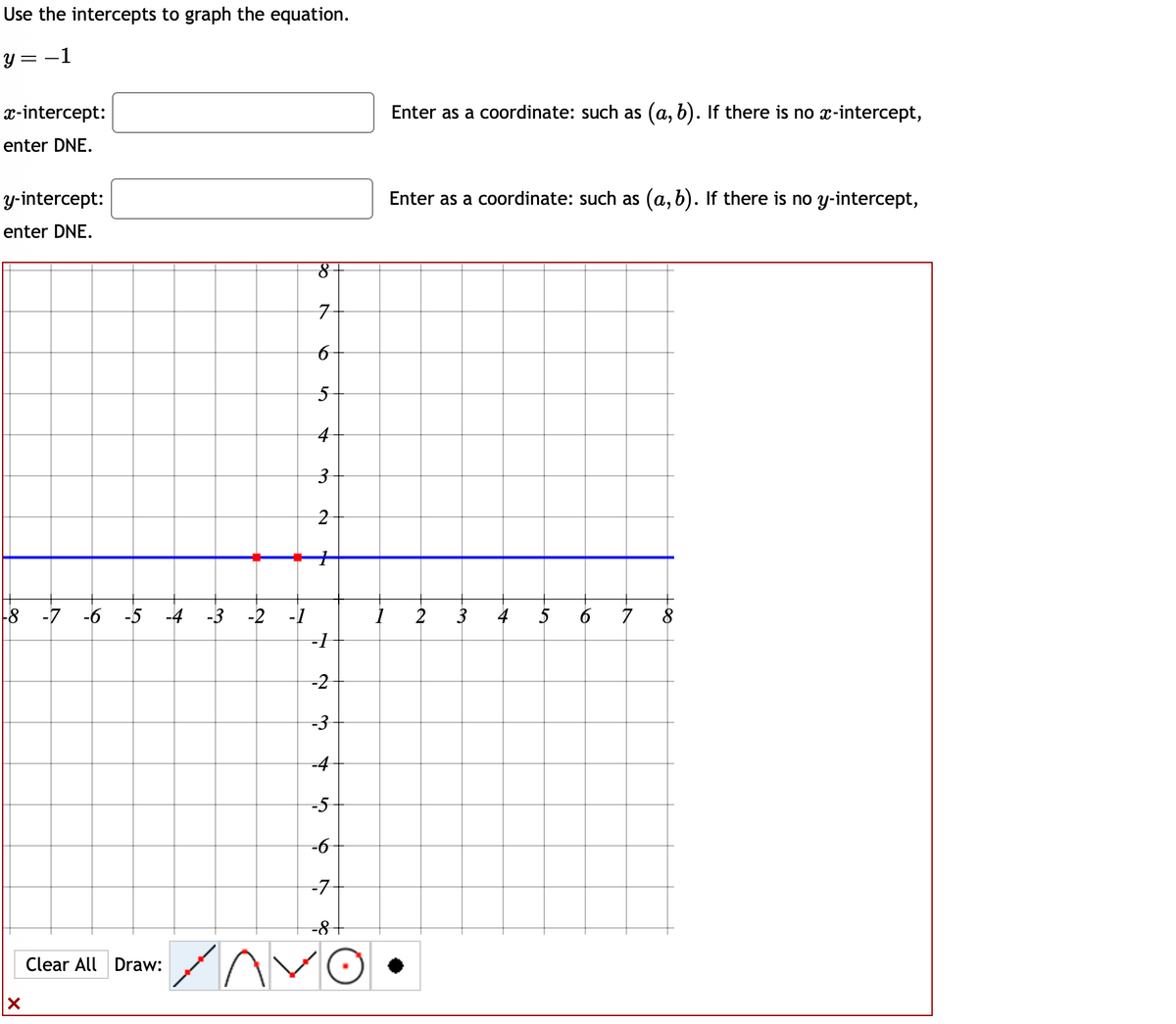 ### Using Intercepts to Graph a Linear Equation

Consider the equation: 
\[ y = -1 \]

In order to graph this equation, we need to determine the intercepts.

#### Intercepts:
- **x-intercept (where the line crosses the x-axis):**  
  Since this is a horizontal line and y is always -1, there is no x-intercept.  
  Enter as a coordinate: such as \((a, b)\). If there is no \(x\)-intercept, enter DNE.

- **y-intercept (where the line crosses the y-axis):**  
  Here, y is -1 for all values of x, so it intersects the y-axis at \(y = -1\).  
  Enter as a coordinate: such as \((a, b)\). If there is no \(y\)-intercept, enter DNE.  
  In this case, the y-intercept is \((0, -1)\).

#### Graphical Representation:
Below is a graph showing the line \(y = -1\):

![Graph of y = -1](image_url)

1. **Axes:** The x-axis ranges from -8 to 8, and the y-axis ranges from -8 to 8.
2. **Line:** The line \(y = -1\) is represented by a horizontal blue line passing through \(y = -1\) on the y-axis.
3. **Points:** The intersection points shown are at y = -1 on the y-axis.
4. **Tools:** At the bottom of the graph, there are tools for drawing lines, parabolas, and other figures, as well as options to clear the graph.
 
To plot this line, simply draw a horizontal line through the y-coordinate -1 which extends infinitely in both directions along the x-axis.