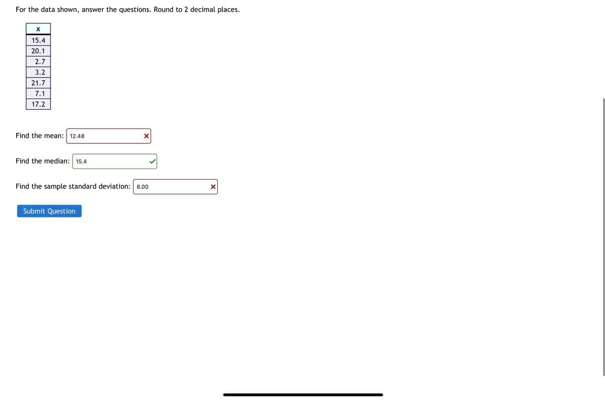 For the data shown, answer the questions. Round to 2 decimal places.
X
15.4
20.1
2.7
3.2
21.7
7.1
17.2
Find the mean: 12.48
Find the median: 15.4
X
Find the sample standard deviation: 8.00
Submit Question
X