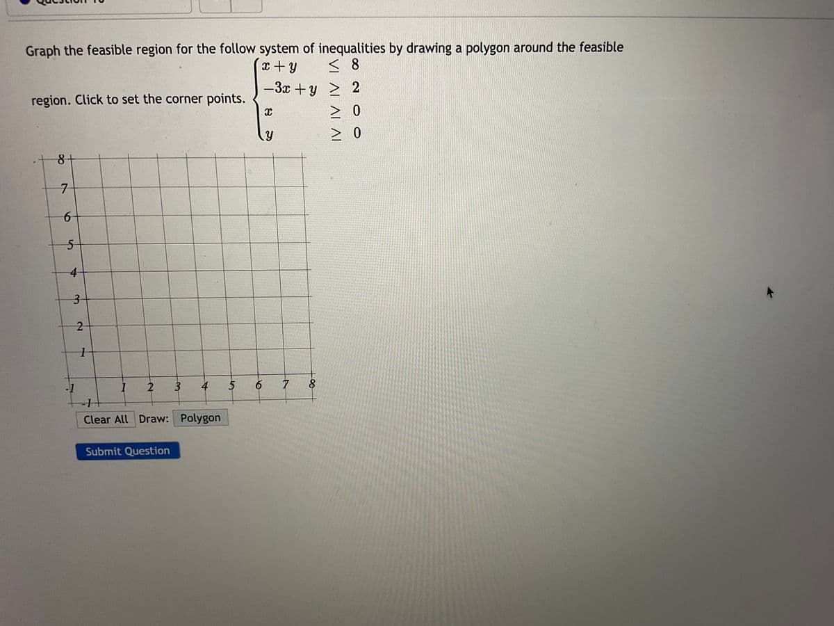 Graph the feasible region for the follow system of inequalities by drawing a polygon around the feasible
x + y
<8
> 2
-3x+y
> 0
0
region. Click to set the corner points.
8+
7
6
5
4
3
-1
2
1
1
2
3
Submit Question
4
-1
Clear All Draw: Polygon
5
6
X
7
8