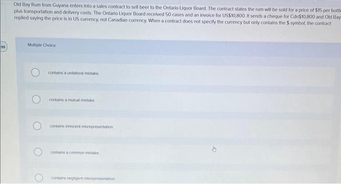 55
Old Bay Rum from Guyana enters into a sales contract to sell beer to the Ontario Liquor Board. The contract states the rum will be sold for a price of $15 per bottle
plus transportation and delivery costs. The Ontario Liquor Board received 50 cases and an invoice for US$10,800. It sends a cheque for Cdn$10,800 and Old Bay
replied saying the price is in US currency, not Canadian currency. When a contract does not specify the currency but only contains the $ symbol, the contract
Multiple Choice
contains a unilateral mistake
contains a mutual mistake.
contains innocent misrepresentation
contains a common mistake
contains negligent misrepresentation