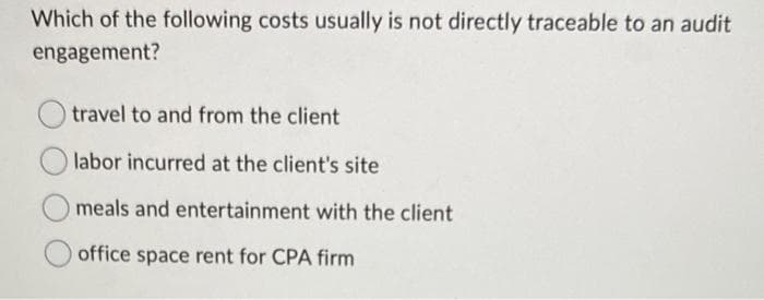 Which of the following costs usually is not directly traceable to an audit
engagement?
travel to and from the client
labor incurred at the client's site
meals and entertainment with the client
office space rent for CPA firm