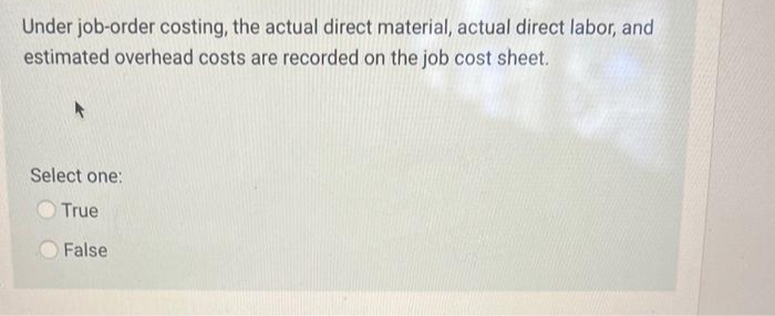 Under job-order costing, the actual direct material, actual direct labor, and
estimated overhead costs are recorded on the job cost sheet.
Select one:
True
False