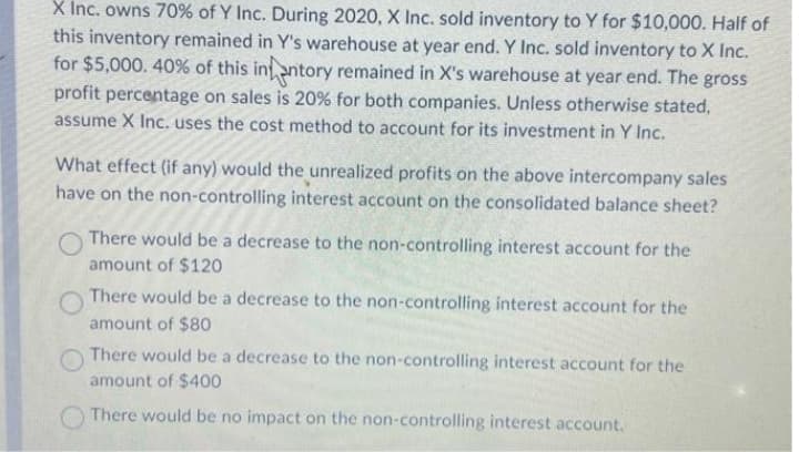 X Inc. owns 70% of Y Inc. During 2020, X Inc. sold inventory to Y for $10,000. Half of
this inventory remained in Y's warehouse at year end. Y Inc. sold inventory to X Inc.
for $5,000. 40% of this intentory remained in X's warehouse at year end. The gross
profit percentage on sales is 20% for both companies. Unless otherwise stated,
assume X Inc. uses the cost method to account for its investment in Y Inc.
What effect (if any) would the unrealized profits on the above intercompany sales
have on the non-controlling interest account on the consolidated balance sheet?
There would be a decrease to the non-controlling interest account for the
amount of $120
There would be a decrease to the non-controlling interest account for the
amount of $80
There would be a decrease to the non-controlling interest account for the
amount of $400
There would be no impact on the non-controlling interest account.