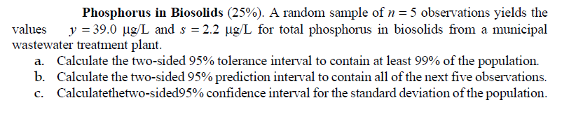 Phosphorus in Biosolids (25%). A random sample of n= 5 observations yields the
y = 39.0 µg/L and s = 2.2 µg/L for total phosphorus in biosolids from a municipal
values
wastewater treatment plant.
a. Calculate the two-sided 95% tolerance interval to contain at least 99% of the population.
b. Calculate the two-sided 95% prediction interval to contain all of the next five observations.
c. Calculatethetwo-sided95% confidence interval for the standard deviation of the population.
