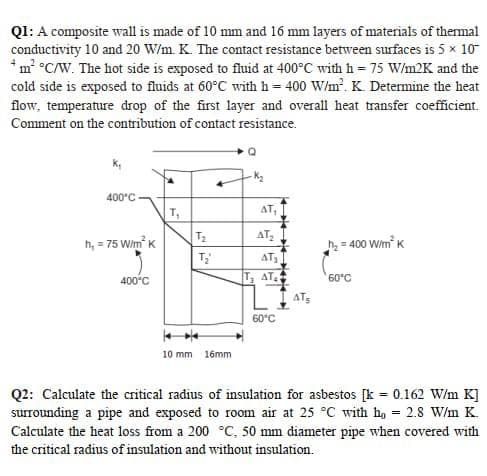 QI: A composite wall is made of 10 mm and 16 mm layers of materials of themal
conductivity 10 and 20 W/m. K. The contact resistance between surfaces is 5 x 10
*m °C/W. The hot side is exposed to fluid at 400°C with h = 75 W/m2K and the
cold side is exposed to fluids at 60°C with h= 400 W/m. K. Determine the heat
flow, temperature drop of the first layer and overall heat transfer coefficient.
Comment on the contribution of contact resistance.
400°C
T,
AT,
T2
AT,
h, = 75 Wim K
h = 400 Wim K
ATs
400°c
T, AT
60°C
60°C
10 mm 16mm
Q2: Calculate the critical radius of insulation for asbestos [k = 0.162 W/m K]
surrounding a pipe and exposed to room air at 25 °C with ho = 2.8 W/m K.
Calculate the heat loss from a 200 °C, 50 mm diameter pipe when covered with
the critical radius of insulation and without insulation.
