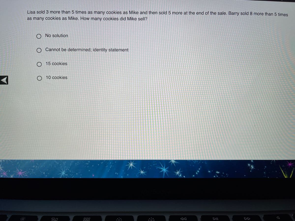 Lisa sold 3 more than 5 times as many cookies as Mike and then sold 5 more at the end of the sale. Barry sold 8 more than 5 times
as many cookies as Mike. How many cookies did Mike sell?
O No solution
O Cannot be determined; identity statement
O 15 cookies
O 10 cookies
80
000
DII
DD
