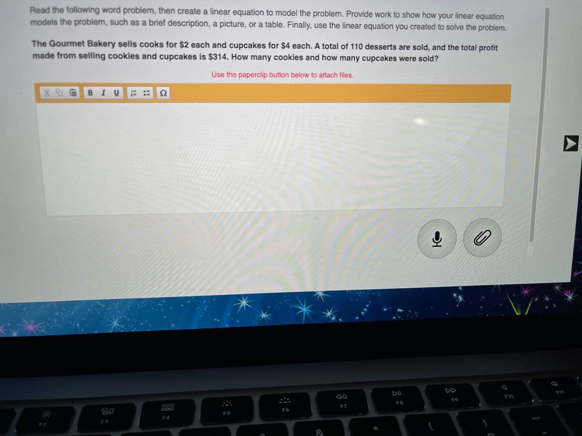 Read the following word problem, then create a linear equation to model the problem. Provide work to show how your linear equation
models the problem, such as a brief description, a picture, or a table. Finally, use the linear equation you created to solve the problem.
The Gourmet Bakery sells cooks for $2 each and cupcakes for $4 each. A total of 110 desserts are sold, and the total profit
made from selling cookies and cupcakes is $314. How many cookies and how many cupcakes were sold?
Use the paperclip button below to attach files.
BIU
DII
DD
F11
F10
000
000
F9
F8
80
F7
F6
F5
F4
F3
