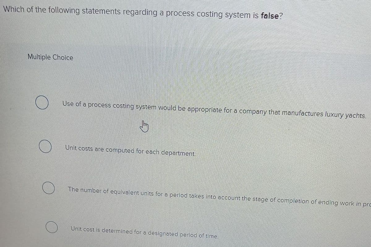 Which of the following statements regarding a process costing system is false?
Multiple Choice
Use of a process costing system would be appropriate for a company that manufactures luxury yachts.
Unit costs are computed for each department.
The number of equivalent units for a period takes into account the stage of completion of ending work in pro
Unit cost is determined for a designated period of time.