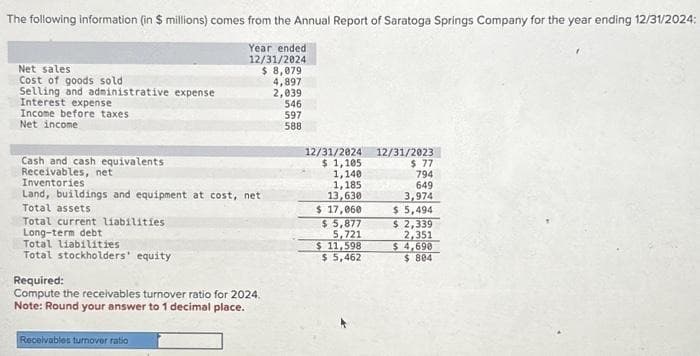 The following information (in $ millions) comes from the Annual Report of Saratoga Springs Company for the year ending 12/31/2024:
Year ended
12/31/2024
$ 8,079
4,897
2,039
Net sales
Cost of goods sold
Selling and administrative expense
Interest expense
Income before taxes
Net income
Cash and cash equivalents
Receivables, net
Inventories
Land, buildings and equipment at cost, net
Total assets
Total current liabilities.
Long-term debt
Total liabilities
Total stockholders' equity
Required:
Compute the receivables turnover ratio for 2024.
Note: Round your answer to 1 decimal place.
Receivables turnover ratio
546
597
588
12/31/2024
$ 1,105
1,140
1,185
13,630
$ 17,060
$ 5,877
5,721
$ 11,598
$5,462
12/31/2023
$ 77
794
649
3,974
$ 5,494
$ 2,339
2,351
$4,690
$804