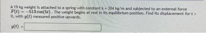 A 19 kg weight is attached to a spring with constant k = 304 kg/m and subjected to an external force
F(t)-513 cos (5t). The weight begins at rest in its equilibrium position. Find its displacement for t>
0, with y(t) measured positive upwards.
y(t)
=