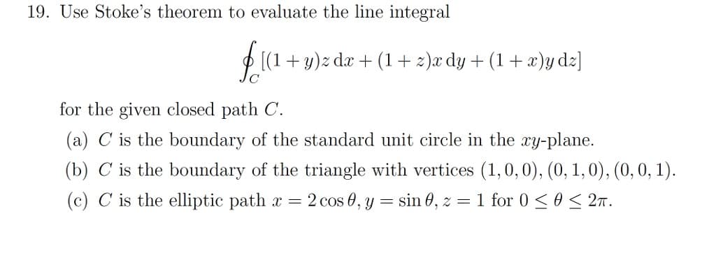 19. Use Stoke's theorem to evaluate the line integral
f [(1 + y)z dæ + (1+z)æ dy + (1 + x)y dz]
for the given closed path C.
(a) C is the boundary of the standard unit circle in the xy-plane.
(b) C is the boundary of the triangle with vertices (1, 0, 0), (0, 1, 0), (0, 0, 1).
(c) C is the elliptic path x = 2 cos 0, y = sin 0, z = 1 for 0 ≤ 0 ≤ 2T.