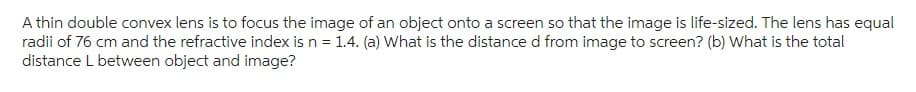 A thin double convex lens is to focus the image of an object onto a screen so that the image is life-sized. The lens has equal
radii of 76 cm and the refractive index is n = 1.4. (a) What is the distance d from image to screen? (b) What is the total
distance L between object and image?