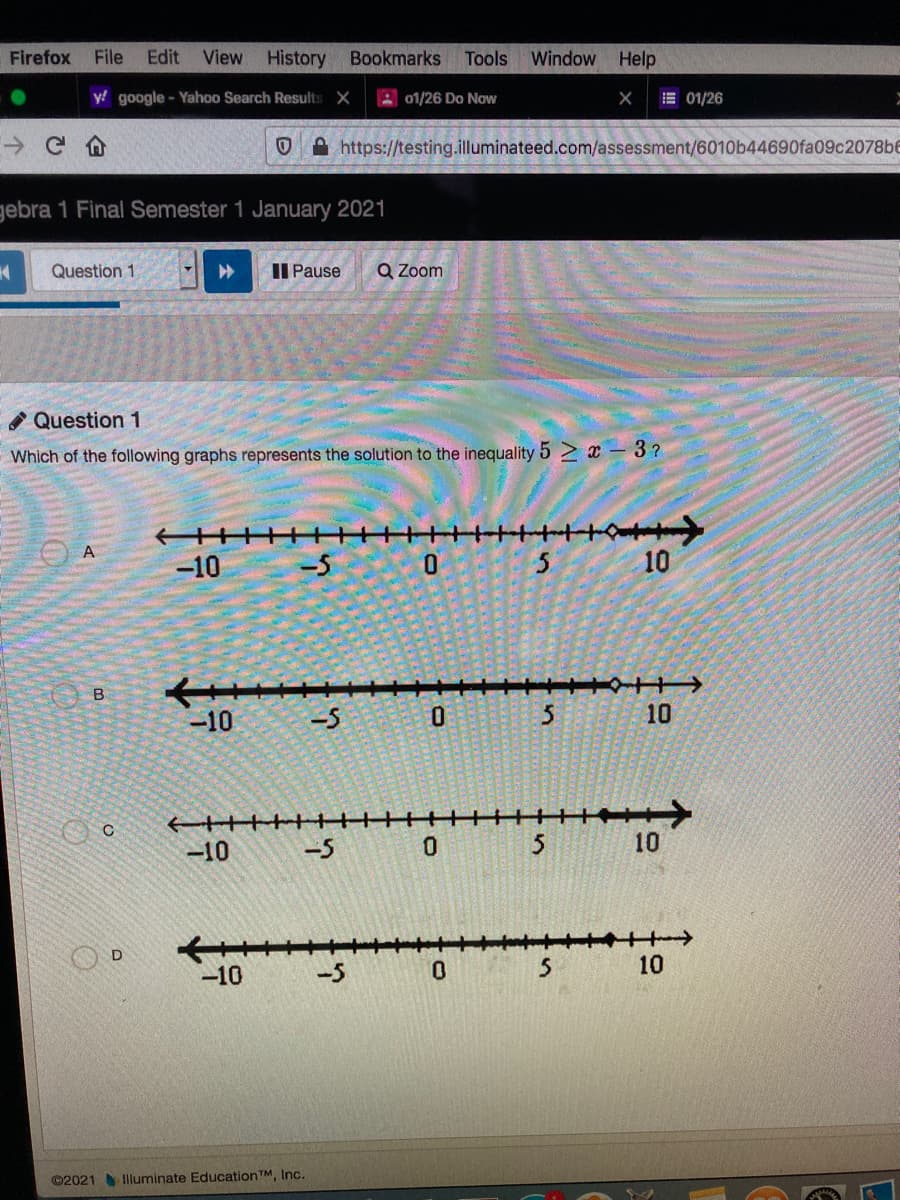 Firefox
File
Edit
View
History
Bookmarks
Tools Window Help
y google - Yahoo Search Results X
A 01/26 Do Now
E 01/26
https://testing.illuminateed.com/assessment/6010b44690fa09c2078b6
gebra 1 Final Semester 1 January 2021
Question 1
II Pause
Q Zoom
Question 1
Which of the following graphs represents the solution to the inequality 5 2 x - 3 ?
-10
-5
0.
10
B
-10
-5
0.
3 10
-10
-5
10
-10
-5
10
©2021 Iluminate EducationTM, Inc.
