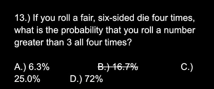 13.) If you roll a fair, six-sided die four times,
what is the probability that you roll a number
greater than 3 all four times?
B.) 46.7%
D.) 72%
A.) 6.3%
C.)
25.0%
