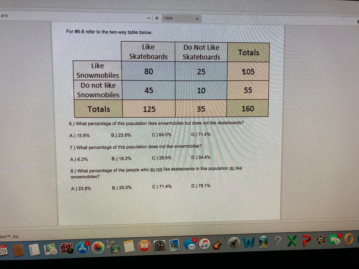 of 6
+ 100%
For #6-8 refer to the two-way table below.
Like
Skateboards
Do Not Like
Skateboards
Totals
Like
80
25
105
Snowmobiles
Do not like
45
10
55
Snowmobiles
Totals
125
35
160
6.) What percentage of this population likes snowmobiles but does not like skateboards?
A.) 15.6%
В.) 23.8%
C.) 64.0%
D.) 71.4%
7.) What percentage of this population does not like snowmobiles?
A.) 6.3%
B.) 18.2%
C.) 28.6%
D.) 34.4%
8.) What percentage of the people who do not like skateboards in this population do like
snowmobiles?
B.) 25.0%
C.) 71.4%
D.) 78.1%
A.) 23.8%
tionTM, Inc.
3 ?XP O
29
