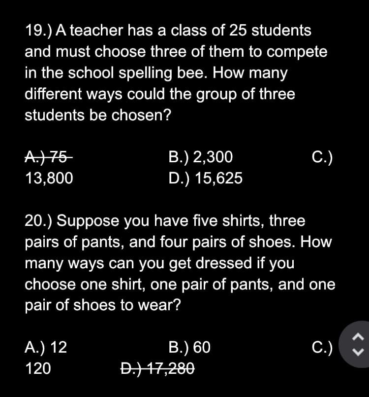 19.) A teacher has a class of 25 students
and must choose three of them to compete
in the school spelling bee. How many
different ways could the group of three
students be chosen?
A.)75-
13,800
С.)
В.) 2,300
D.) 15,625
20.) Suppose you have five shirts, three
pairs of pants, and four pairs of shoes. How
many ways can you get dressed if you
choose one shirt, one pair of pants, and one
pair of shoes to wear?
А.) 12
В.) 60
C.) :
120
Đ.) 17,280
