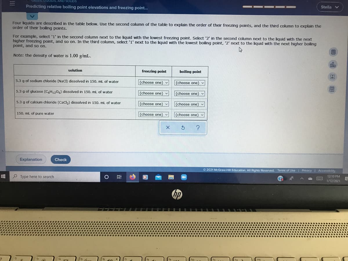 AND SOLIDS
Predicting relative boiling point elevations and freezing point...
Stella
Four liquids are described in the table below. Use the second column of the table to explain the order of their freezing points, and the third column to explain the
order of their boiling points.
For example, select '1' in the second column next to the liquid with the lowest freezing point. Select '2' in the second column next to the liquid with the next
higher freezing point, and so on. In the third column, select '1' next to the liquid with the lowest boiling point, '2' next to the liquid with the next higher boiling
point, and so on.
圖
Note: the density of water is 1.00 g/mL.
dlo
solution
freezing point
boiling point
5.3 g of sodium chloride (NaCl) dissolved in 150. ml of water
(choose one) v
(choose one) v
5.3 g of glucose (CGH1206) dissolved in 150. ml of water
(choose one) v
(choose one) v
5.3 g of calcium chloride (CaCl,) dissolved in 150. mL of water
(choose one) v
(choose one) -
150. mL of pure water
(choose one) -
(choose one) v
Explanation
Check
O 2021 McGraw-Hill Education. All Rights Reserved. Terms of Use| Privacy | Accessibllity
P Type here to search
12:10 PM
1/12/2021
