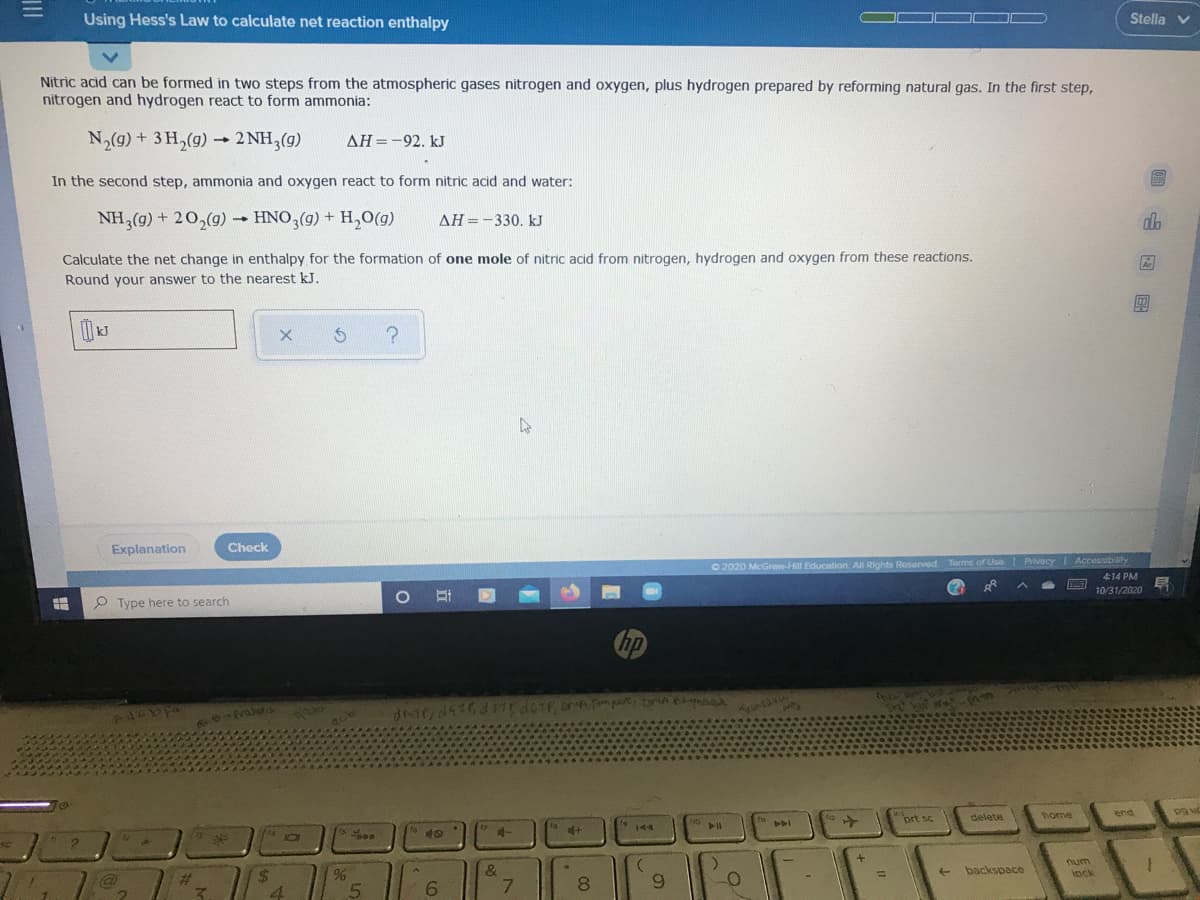 Using Hess's Law to calculate net reaction enthalpy
Stella v
Nitric acid can be formed in two steps from the atmospheric gases nitrogen and oxygen, plus hydrogen prepared by reforming natural gas. In the first step,
nitrogen and hydrogen react to form ammonia:
N,(g) + 3 H,(g) - 2 NH,(g)
AH=-92. kJ
In the second step, ammonia and oxygen react to form nitric acid and water:
NH,(g) + 20,(g) → HNO,(g) + H,O(g)
AH =-330. kJ
do
Calculate the net change in enthalpy for the formation of one mole of nitric acid from nitrogen, hydrogen and oxygen from these reactions.
Round your answer to the nearest kJ.
團
Explanation
Check
O 2020 McGraw-Hill Education. All Rights Reserved Taorms of Use Privacy Accessibilty
414 PM
10/31/2020
O Type here to search
hp
the
fraf
128
end
prt sc
delete
home
144
40
num
lock
backspace
%24
%3D
%23
5
6.
7.
8.
6.

