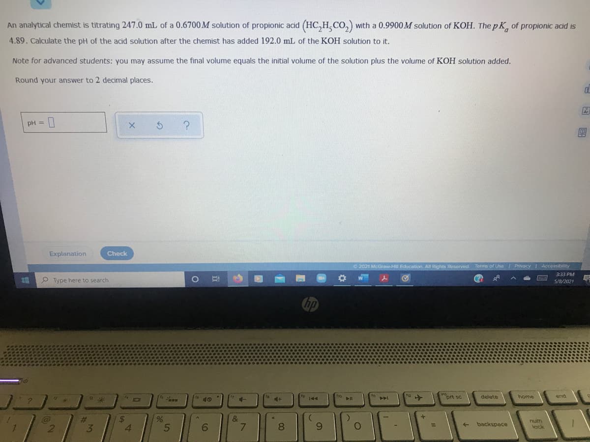 An analytical chemist is titrating 247.0 mL of a 0.6700M solution of propionic acid (HC,H,CO,) with a 0.9900 M solution of KOH. The pK, of propionic acid is
4.89. Calculate the pH of the acid solution after the chemist has added 192.0 mL of the KOH solution to it.
Note for advanced students: you may assume the final volume equals the initial volume of the solution plus the volume of KOH solution added.
Round your answer to 2 decimal places.
Ar
pH =
?
%3D
Explanation
Check
O 2021 McGraw-Hill Education. All Rights Reserved.
Terms of Use Privacy Accessibility
3:33 PM
P Type here to search
5/8/2021
hp
ins
prt sc
tho
12
delete
home
end
40
144
24
4.
&
7.
%23
9.
num
tock
backspace
6.
8.
->
3
