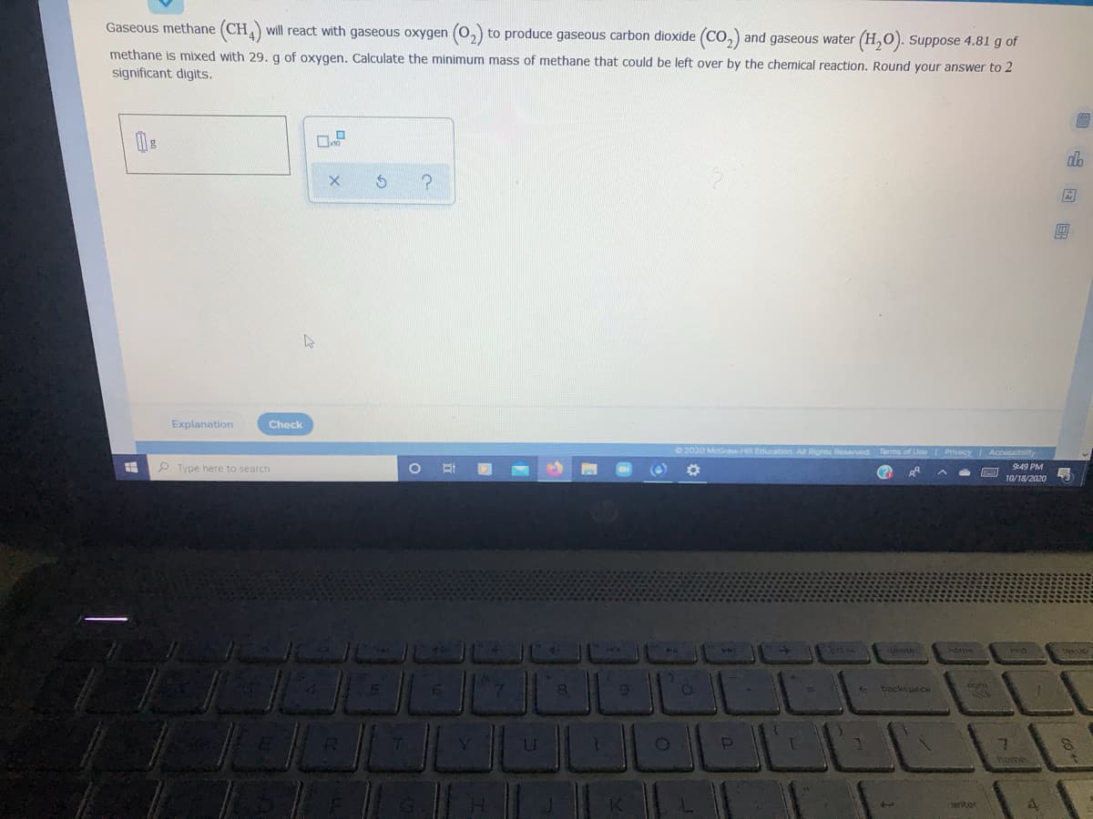 Gaseous methane (CH) will react with gaseous oxygen (0,) to produce gaseous carbon dioxide (CO,) and gaseous water (H,0). Suppose 4.81 g of
methane is mixed with 29. g of oxygen. Calculate the minimum mass of methane that could be left over by the chemical reaction. Round your answer to 2
significant digits.
圖
Explanation
Check
O 2020 McGrmw-H Education.
Rights Reserved
Tarms of Use PrivacY Accessibuity
P Type here to search
9:49 PM
10/18/2020
prt sc
backspace
horhe
anter
