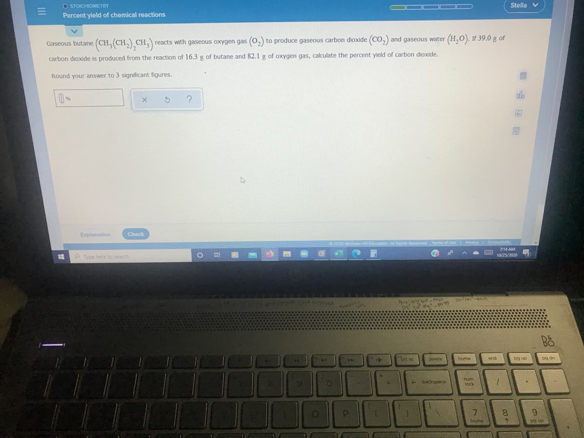 O STOICHIOMETRY
Percent yield of chemical reactions
Stella v
Gaseous butane (CH, (CH, CH,
reacts with gaseous oxygen gas (o, to produce gaseous carbon dioxide (CO,) and gaseous water (H,0). If 39.0 g of
carbon dioxide is produced from the reaction of 16.3 g of butane and 82.1 g of oxygen gas, calculate the percent yield of carbon dioxide.
Round your answer to 3 significant figures.
do
Explanation
Check
C2020 MoGraw.Hill Education. All Rights Reserved Terms of Use Privacy Accassibility
Type here to search
| 耳一
7:14 AM
(?
10/25/2020
pn to
144
brt sc
delete
home
end
pg up
pg dn
8.
9.
num
lock
!!
backspace
8.
9.
home
II
