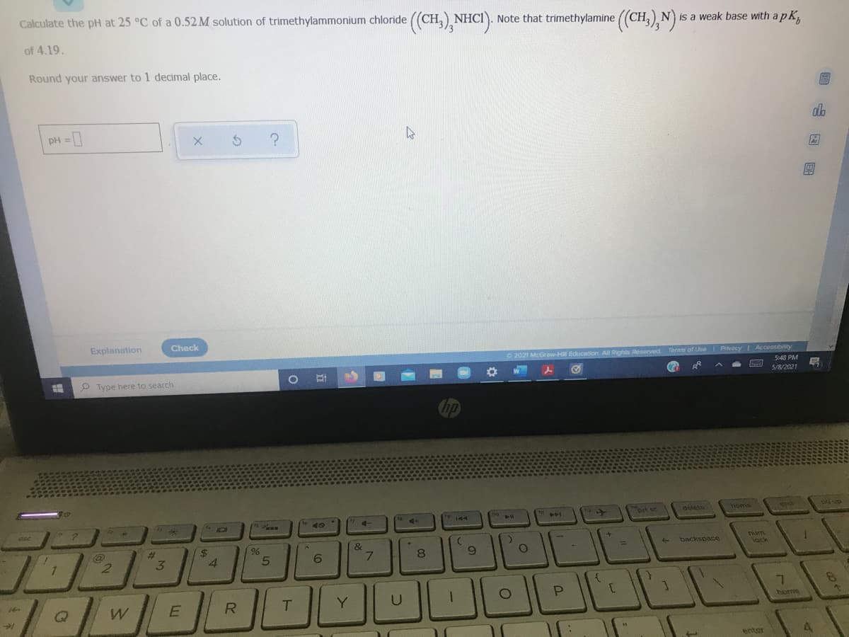 Calculate the pH at 25 °C of a 0.52 M solution of trimethylammonium chloride ((CH,) NHCI). Note that trimethylamine (CH,) N) is a weak base with a p K,
of 4.19.
Round your answer to 1 decimal place.
PH =
db
%3D
Explanation
Check
O 2021 McGraw-H Education. All Rights Reserved. Terms of Use Privacy Accessibinity
S48 PM
P Type here to search
5/8/2021
"brt sc
delete
homia
SPa
ewn
144
14
dse
24
4.
&
7.
%23
backspace
Tum
2.
3.
8.
lack
Y
home
enter
