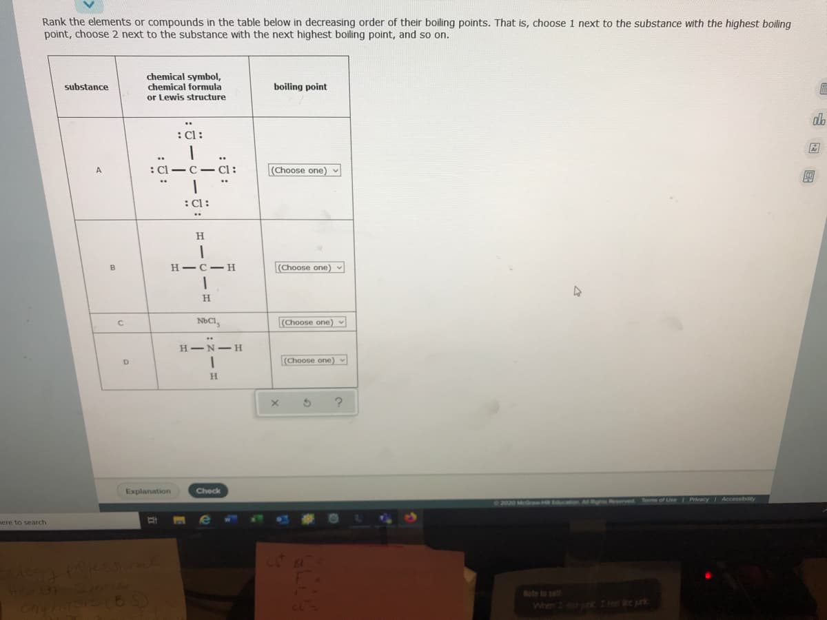 Rank the elements or compounds in the table below in decreasing order of their boiling points. That is, choose 1 next to the substance with the highest boiling
point, choose 2 next to the substance with the next highest boiling point, and so on.
chemical symbol,
chemical formula
or Lewis structure
substance
boiling point
db
:Cl:
:Cl-C - Cl:
(Choose one) v
A.
:Cl:
..
H
н—с — н
(Choose one) -
NbCI,
(Choose one) -
H-N-H
(Choose one)
H.
Explanation
Check
2020 McGraw H Eucation All Rights Reserved Terms of UseI PrivacyI Accessibility
ere to search
Note to self
When I I e ke prk
