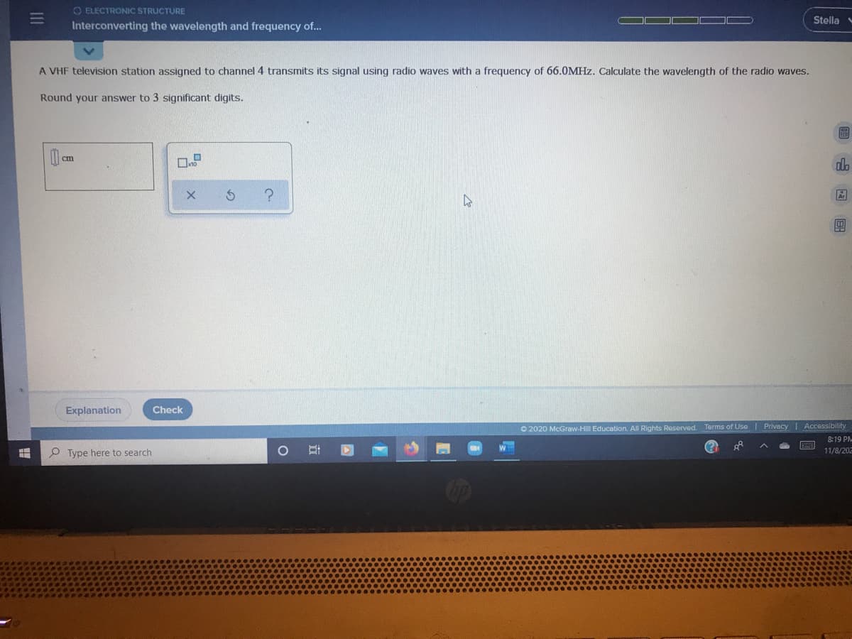 O ELECTRONIC STRUCTURE
Stella
Interconverting the wavelength and frequency of..
A VHF television station assigned to channel 4 transmits its signal using radio waves with a frequency of 66.0MHZ. Calculate the wavelength of the radio waves.
Round your answer to 3 significant digits.
圖
ст
do
Explanation
Check
O 2020 McGraw-Hill Education. All Rights Reserved. Terms of Use | Privacy I Accessibility
8:19 PM
P Type here to search
11/8/202
三
