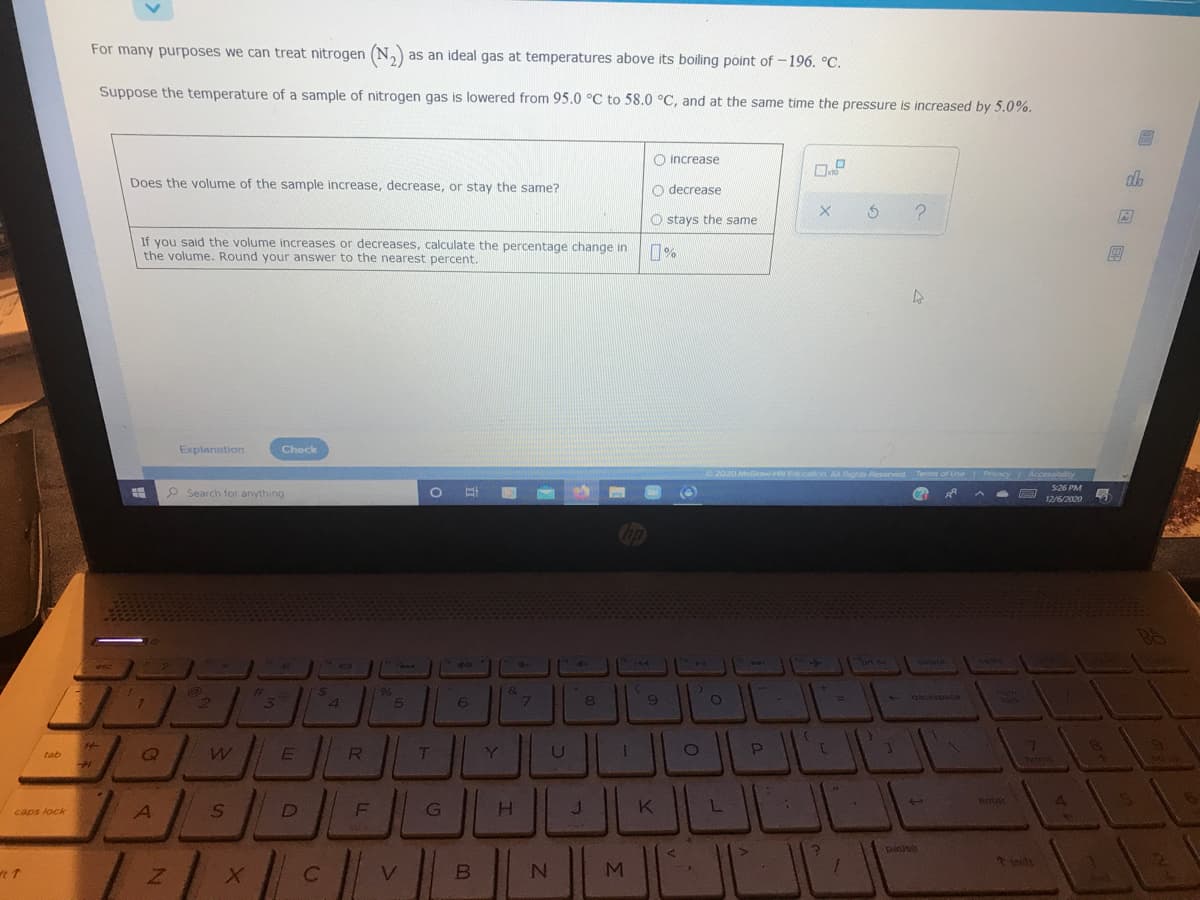 For many purposes we can treat nitrogen (N,)
as an ideal gas at temperatures above its boiling point of -196. °C.
Suppose the temperature of a sample of nitrogen gas is lowered from 95.0 °C to 58.0 °C, and at the same time the pressure is increased by 5.0%.
O increase
Does the volume of the sample increase, decrease, or stay the same?
O decrease
O stays the same
If you said the volume increases or decreases, calculate the percentage change in
the volume. Round your answer to the nearest percent.
%
Explanation
Check
S26 PM
P Search for anything
号
12/6/2020
delata
%23
3.
&
backspece
12
5
71
home
8
E
Y
U
tab
ULL
K
enter
4.
caps lock
pause
nits
回 国国
