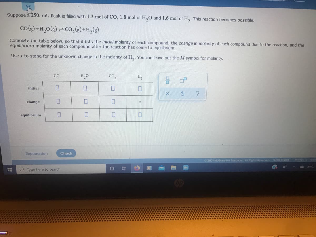 Suppose à 250. mL flask is filled with 1.3 mol of CO, 1.8 mol of H,O and 1.6 mol of H,. This reaction becomes possible:
co() +H,0(g) =CO,e)+H,(g)
Complete the table below, so that it lists the initial molarity of each compound, the change in molarity of each compound due to the reaction, and the
equilibrium molarity of each compound after the reaction has come to equilibrium.
Use x to stand for the unknown change in the molarity of H,. You can leave out the M symbol for molarity.
CO
H,0
Co,
H,
initial
change
equilibrium
Explanation
Check
© 2021 McGraw-Hill Education. All Rights Roserved
Terms of Use Privacy 1 Ace
O Type here to search
