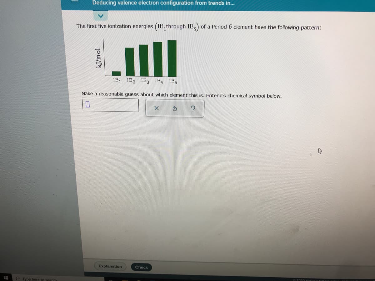 Deducing valence electron configuration from trends in...
The first five ionization energies (IE, through IE,) of a Period 6 element have the following pattern:
IE, IE, IE3 IE4 IE5
Make a reasonable guess about which element this is. Enter its chemical symbol below.
口
Explanation
Check
Type here to search
kJ/mol
