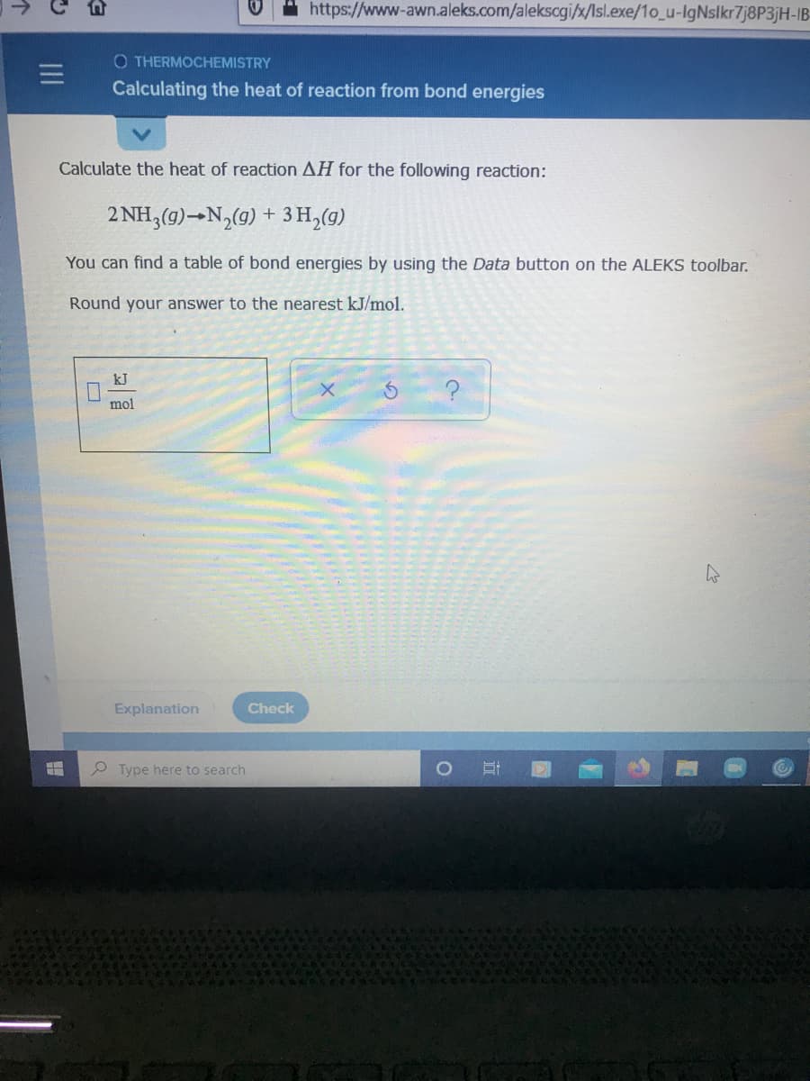 https://www-awn.aleks.com/alekscgi/x/Isl.exe/1o_u-IgNslkr7j8P3jH-IB
O THERMOCHEMISTRY
三
Calculating the heat of reaction from bond energies
Calculate the heat of reaction AH for the following reaction:
2 NH,(g)→N,(9) + 3 H,(g)
You can find a table of bond energies by using the Data button on the ALEKS toolbar.
Round your answer to the nearest kJ/mol.
kJ
mol
Explanation
Check
P Type here to search
白
