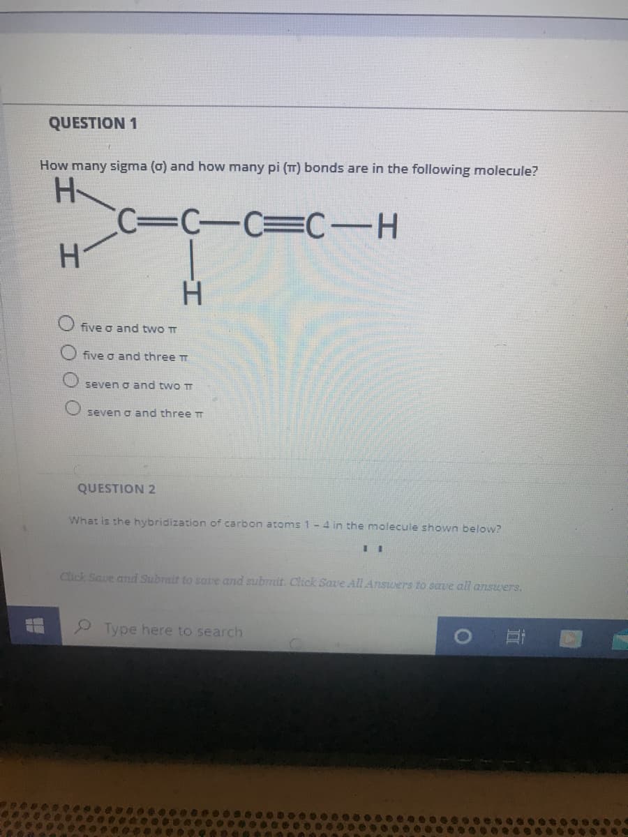 QUESTION 1
How many sigma (o) and how many pi (TT) bonds are in the following molecule?
H-
C3C-C=C-H
H.
five o and two TT
five o and three T
seven o and two T
seven o and three T
QUESTION 2
What is the hybridization of carbon atoms 1-4 in the molecule shown below?
Click Save and Submit to save and submit. Click Save All Answers to save all answers.
2 Type here to search
