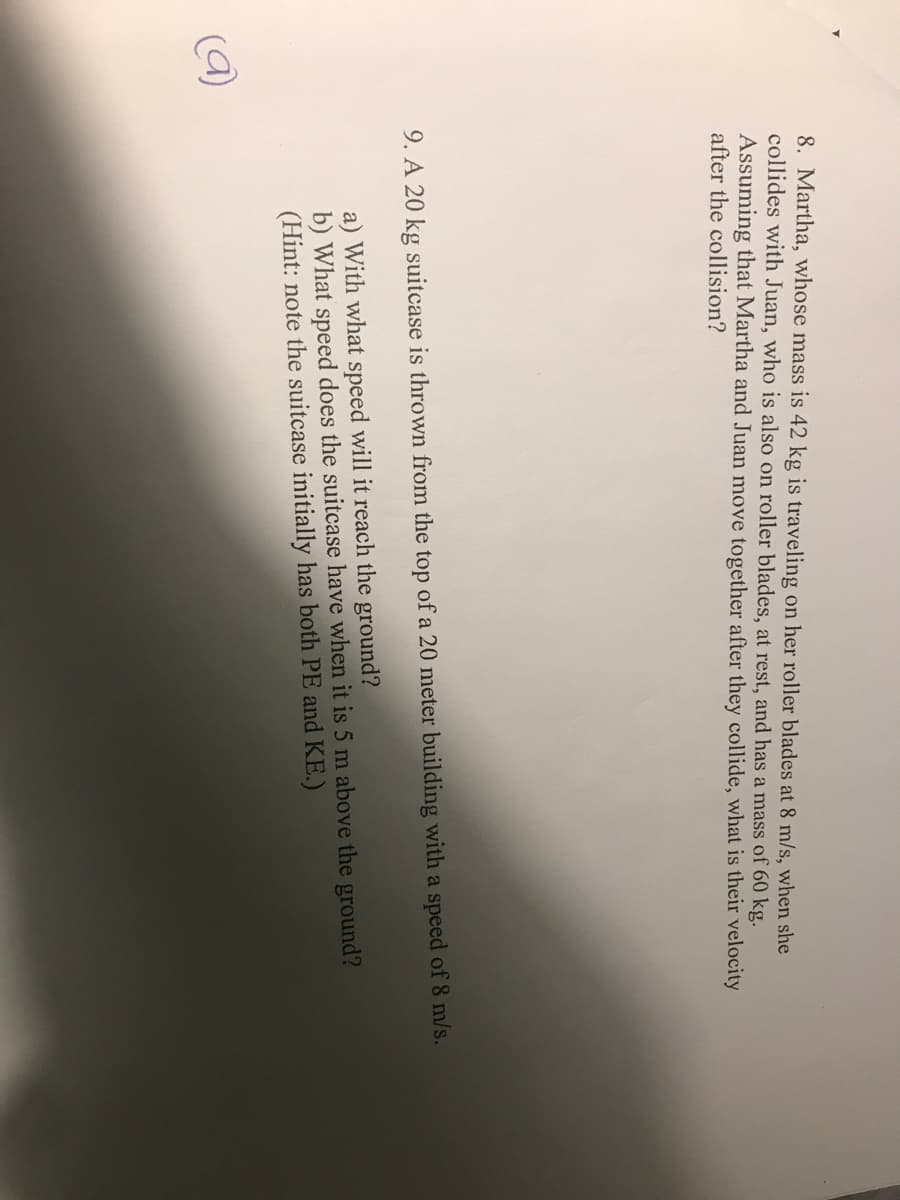 8. Martha, whose mass is 42 kg is traveling on her roller blades at 8 m/s, when she
collides with Juan, who is also on roller blades, at rest, and has a mass of 60 kg.
Assuming that Martha and Juan move together after they collide, what is their velocity
after the collision?
9. A 20 kg suitcase is thrown from the top of a 20 meter building with a speed of 8 m/s.
a) With what speed will it reach the ground?
b) What speed does the suitcase have when it is 5 m above the ground?
(Hint: note the suitcase initially has both PE and KE.)
(9)
