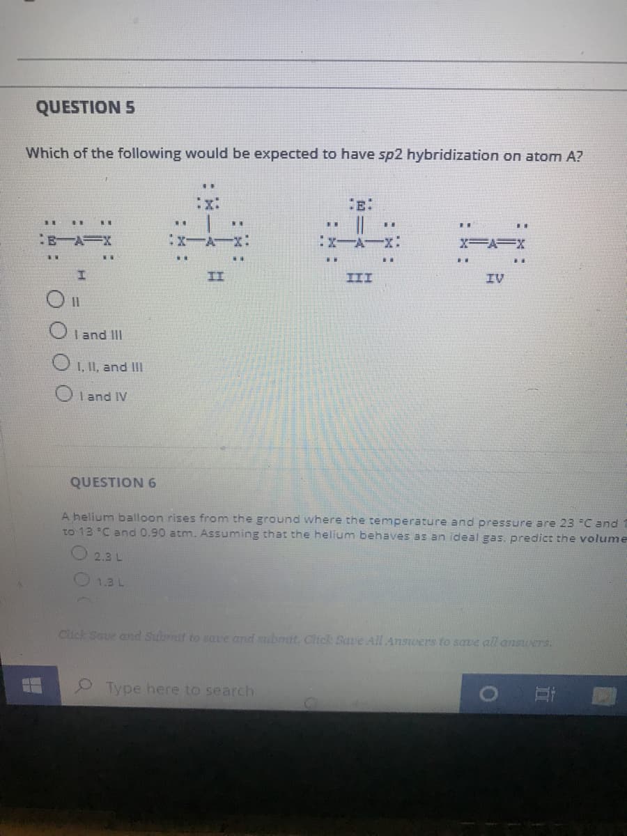 QUESTION 5
Which of the following would be expected to have sp2 hybridization on atom A?
.*
:x:
XA=X
II
III
IV
OIand III
OL, and IL
O Iand IV
QUESTION 6
A helium balloon rises from the ground where the temperature and pressure are 23 C and
to 13 C and 0.90 atm. Assuming that the helium behaves as an ideal gas, predict the volume
2.3 L
O1.3L
Click Saue and Subrnit to save and submit. Click Save All Answers to save all answers.
Type here to search
