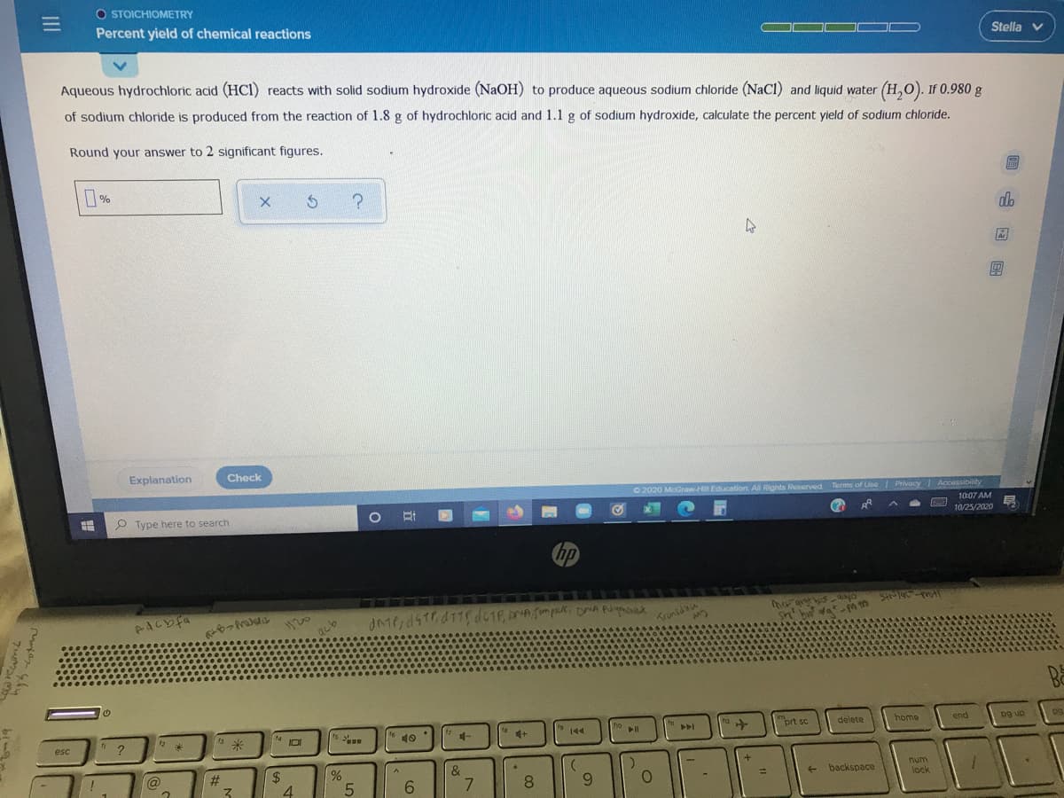 O STOICHIOMETRY
Percent yield of chemical reactions
Stella v
Aqueous hydrochloric acid (HCI) reacts with solid sodium hydroxide (NAOH) to produce aqueous sodium chloride (NaCl) and liquid water (H,O). If 0.980 g
of sodium chloride is produced from the reaction of 1.8 g of hydrochloric acid and 1.1 g of sodium hydroxide, calculate the percent yield of sodium chloride.
Round your answer to 2 significant figures.
do
Explanation
Check
O 2020 McGraw-H Education. All Rights Ruserved Terms of Use Privacy Accassibility
O Type here to search
10:07 AM
10/25/2020
hp
11
1120
Trunsdou
Ba
米
ho
to
prt sc
delete
home
end
pg up
esc
IDI
10
144
24
4
@
#3
&
num
8.
6.
backspace
%3D
6.
lock
