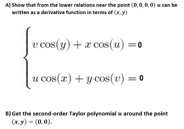 A) Show that from the lower relations near the point (0,0,0, 0) u can be
written as a derivative function in terms of (x, y)
v cos(y) + x cos(u) =0
u cos(x) + y cos(v) =0
B) Get the second-order Taylor polynomial u around the point
(x, y) = (0,0).
