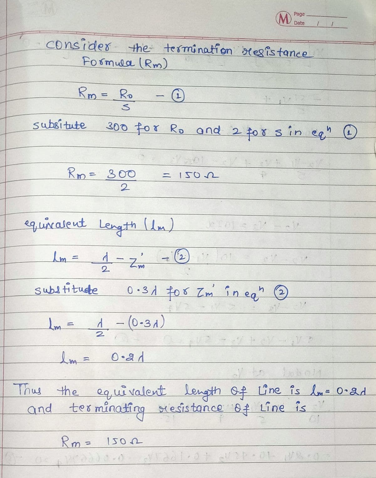 M)
Page
Date
consider the termination sesistance
Formula (Rm)
Rm = Ro
subsitute
300 For Ro and 2 $0 ŏ S in eg" O
Rm= 300
2
equicatent Length lm)
||
2.
subtitude
0 •3d 708 Zm în ea
d-(0-3A)
%3D
lm=
Lobol1
Thus the length of Une is lom= 0•2d
equivalent
and terminating siesistance of Line is
s Y
Rm = 150
01 0
