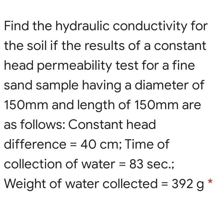 Find the hydraulic conductivity for
the soil if the results of a constant
head permeability test for a fine
sand sample having a diameter of
150mm and length of 150mm are
as follows: Constant head
difference = 40 cm; Time of
collection of water = 83 sec.;
Weight of water collected = 392 g *
