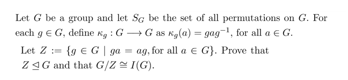 Let G be a group and let SG be the set of all permutations on G. For
each g € G, define kg : G → G as kg(a) = gag¯¹, for all a € G.
Let Z =
{g € G | ga
ag, for all a € G}. Prove that
ZG and that G/Z ≈ I(G).
=