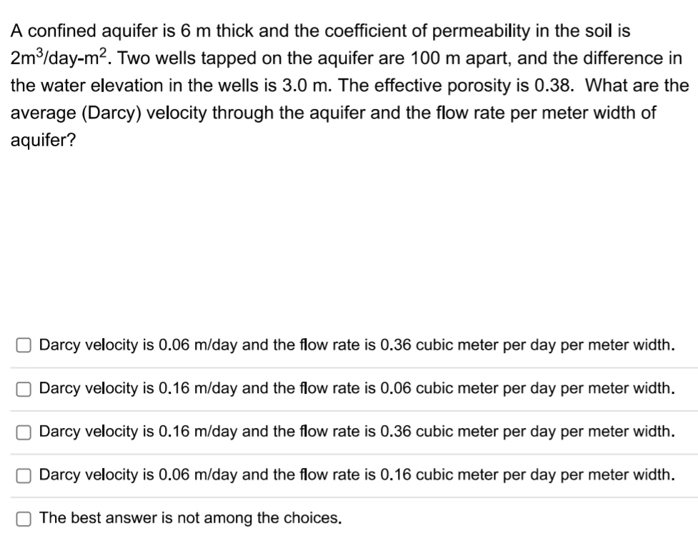 A confined aquifer is 6 m thick and the coefficient of permeability in the soil is
2m/day-m2. Two wells tapped on the aquifer are 100 m apart, and the difference in
the water elevation in the wells is 3.0 m. The effective porosity is 0.38. What are the
average (Darcy) velocity through the aquifer and the flow rate per meter width of
aquifer?
Darcy velocity is 0.06 m/day and the flow rate is 0.36 cubic meter per day per meter width.
Darcy velocity is 0.16 m/day and the flow rate is 0.06 cubic meter per day per meter width.
Darcy velocity is 0.16 m/day and the flow rate is 0.36 cubic meter per day per meter width.
Darcy velocity is 0.06 m/day and the flow rate is 0.16 cubic meter per day per meter width.
The best answer is not among the choices.
