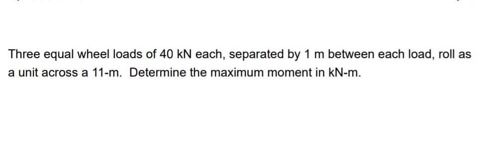 Three equal wheel loads of 40 kN each, separated by 1 m between each load, roll as
a unit across a 11-m. Determine the maximum moment in kN-m.
