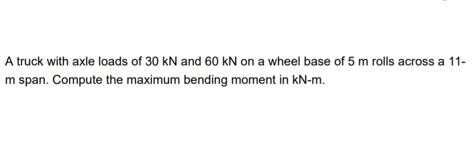 A truck with axle loads of 30 kN and 60 kN on a wheel base of 5 m rolls across a 11-
m span. Compute the maximum bending moment in kN-m.
