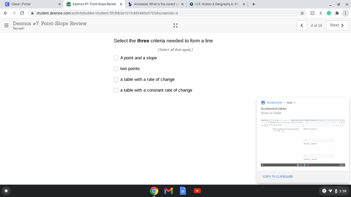 C Clever | Portal
A Desmos #7: Point-Slope Review x
b Answered: What is the correct ed
S U.S. History & Geography-A: S1
+
A student.desmos.com/activitybuilder/student/5fcfbb3e101fc489480a5705#screenldx=4
Desmos #7: Point-Slope Review
Nevaeh
4 of 16
Next >
Select the three criteria needed to form a line
(Select all that apply.)
O A point and a slope
two points
O a table with a rate of change
a table with a constant rate of change
M Screenshot • now a
Screenshot taken
Show in folder
Cene the varatles hom the poirskpe quaton
-(--)
9MR
COPY TO CLIPBOARD
O v i 3:38
