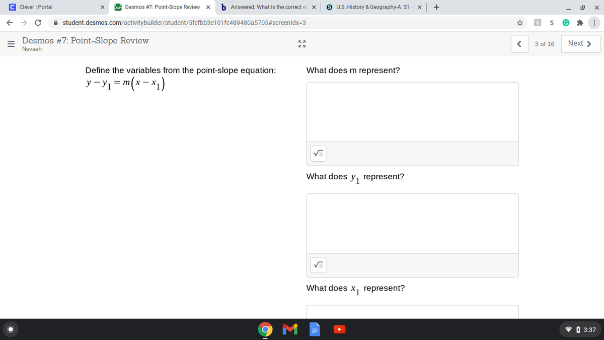 C Clever | Portal
A Desmos #7: Point-Slope Review x
b Answered: What is the correct ed
S U.S. History & Geography-A: S1
+
A student.desmos.com/activitybuilder/student/5fcfbb3e101fc489480a5705#screenldx=3
Desmos #7: Point-Slope Review
Nevaeh
3 of 16
Next >
Define the variables from the point-slope equation:
What does m represent?
y - y1 = m(x- x1)
What does y, represent?
What does x, represent?
V I 3:37
