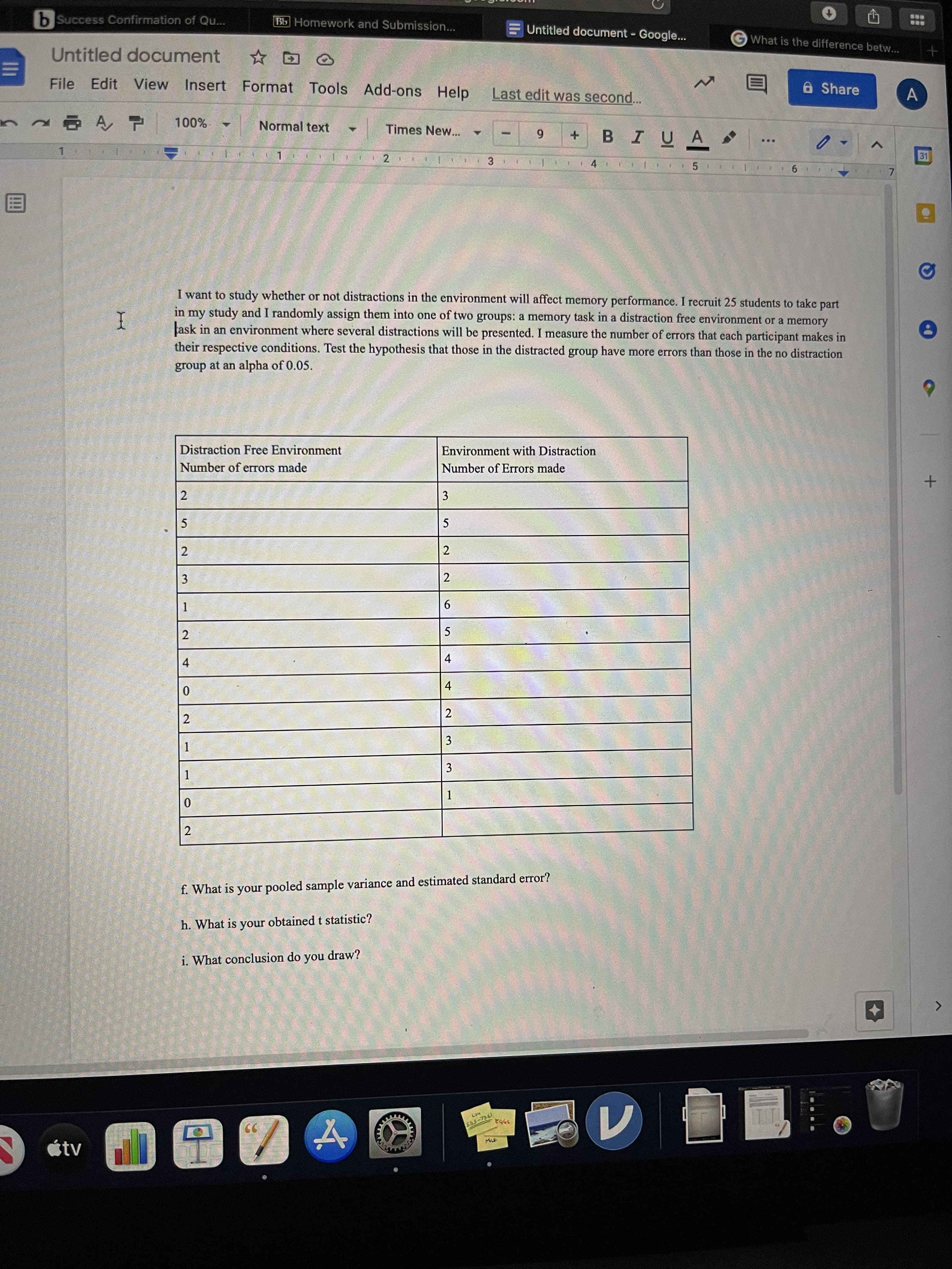 4)
3.
2.
2.
b Success Confirmation of Qu...
Bb Homework and Submission...
Untitled document - Google..
What is the difference betw...
Untitled document
a Share
File Edit View
Insert Format Tools Add-ons Help
Last edit was second...
n Ą, P
Normal text
Times New...
BIUA
00%
6
31
4.
I want to study whether or not distractions in the environment will affect memory performance. I recruit 25 students to take part
in my study and I randomly assign them into one of two groups: a memory task in a distraction free environment or a memory
ask in an environment where several distractions will be presented. I measure the number of errors that each participant makes in
their respective conditions. Test the hypothesis that those in the distracted group have more errors than those in the no distraction
I
group at an alpha of 0.05.
Distraction Free Environment
Environment with Distraction
Number of errors made
Number of Errors made
3
2
2
2.
2
9.
5
4
4.
2
2
3
1.
3
f. What is your pooled sample variance and estimated standard error?
h. What is your obtained t statistic?
i. What conclusion do you draw?
19-5
étv
