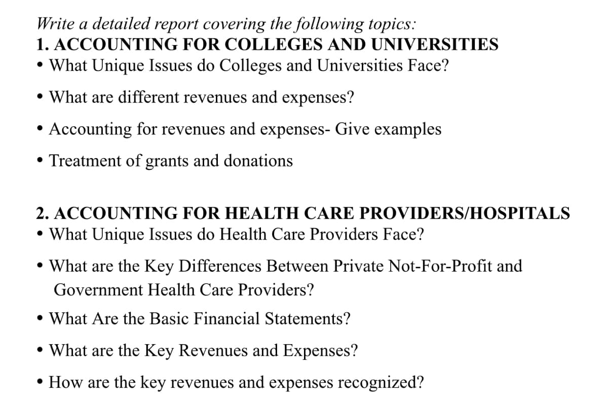 Write a detailed report covering the following topics:
1. ACCOUNTING FOR COLLEGES AND UNIVERSITIES
• What Unique Issues do Colleges and Universities Face?
• What are different revenues and expenses?
• Accounting for revenues and expenses- Give examples
• Treatment of grants and donations
2. ACCOUNTING FOR HEALTH CARE PROVIDERS/HOSPITALS
• What Unique Issues do Health Care Providers Face?
• What are the Key Differences Between Private Not-For-Profit and
Government Health Care Providers?
• What Are the Basic Financial Statements?
• What are the Key Revenues and Expenses?
• How are the key revenues and expenses recognized?
