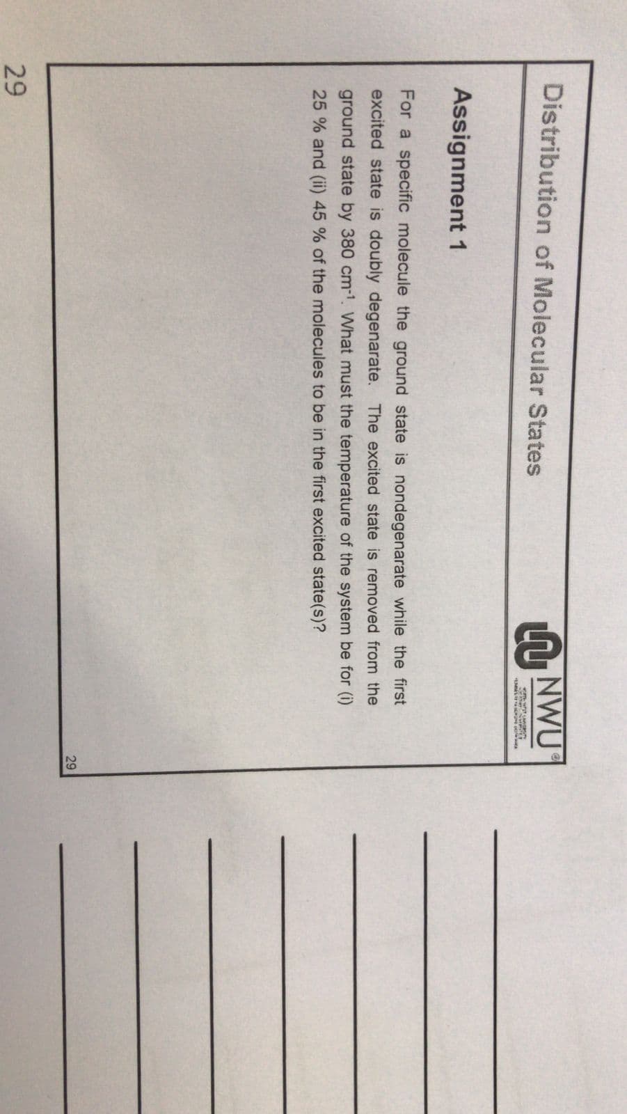 Distribution of Molecular States
N NWU
Assignment 1
For a specific molecule the ground state is nondegenarate while the first
excited state is doubly degenarate. The excited state is removed from the
ground state by 380 cm-1. What must the temperature of the system be for (i)
25 % and (ii) 45 % of the molecules to be in the first excited state(s)?
29
29
